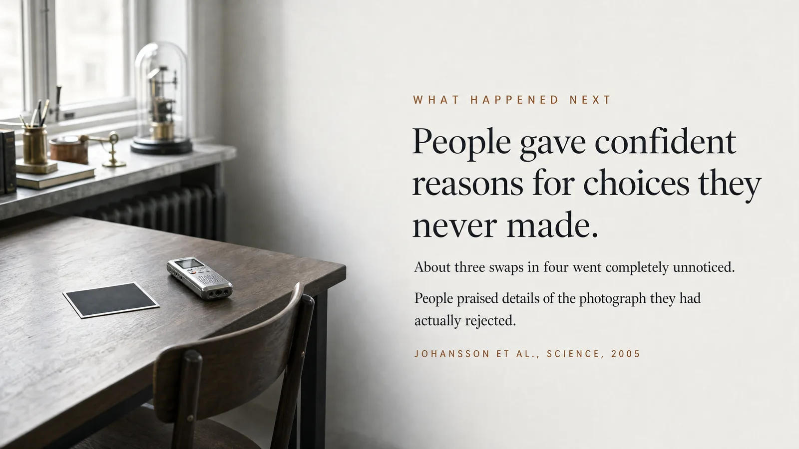 Slide: What happened next — People gave confident reasons for choices they never made. About three swaps in four went completely unnoticed. People praised details of the photograph they had actually rejected. Johansson et al., Science, 2005.